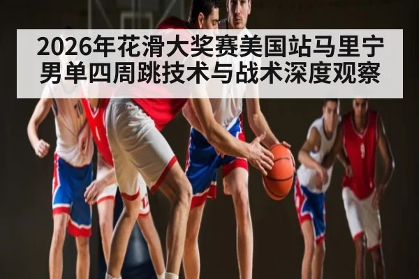 2026年花滑大奖赛美国站马里宁男单四周跳技术与战术深度观察